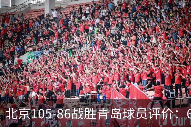 北京105-86战胜青岛球员评价：6人优秀，2人及格，丘天崩盘
