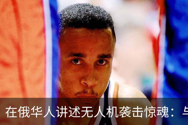 在俄华人讲述无人机袭击惊魂：与家人躲进浴室，整晚天空都是火光，几公里外居民楼被撞